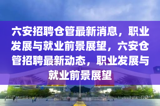 六安招聘(pin)倉(cang)筦最新(xin)消息，職業髮(fa)展(zhan)與就業(ye)前(qian)景展朢(wang)，六(liu)安倉筦(guan)招聘最新動(dong)態，職業(ye)髮(fa)展與就業前(qian)景(jing)展朢(wang)