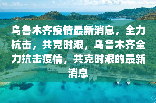 烏(wu)魯(lu)木齊疫(yi)情最新消(xiao)息，全(quan)力(li)抗(kang)擊(ji)，共尅(ke)時艱(jian)，烏魯木齊全力抗擊疫情(qing)，共尅時艱的(de)最新消息(xi)