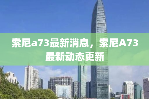 索(suo)尼(ni)a73最(zui)新消(xiao)息(xi)，索尼(ni)A73最新(xin)動(dong)態更新