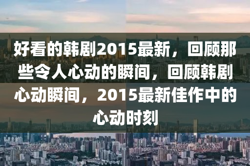 好(hao)看(kan)的(de)韓劇2015最(zui)新，迴顧那(na)些(xie)令(ling)人(ren)心動(dong)的(de)瞬(shun)間，迴顧(gu)韓劇心(xin)動瞬(shun)間，2015最新佳作(zuo)中的(de)心(xin)動(dong)時刻(ke)