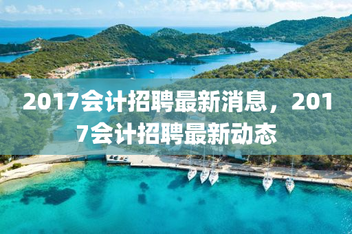2017會(hui)計招聘(pin)最(zui)新(xin)消息(xi)，2017會(hui)計(ji)招聘最新動(dong)態