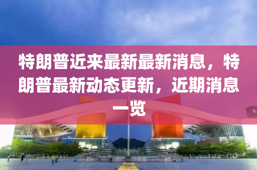 特(te)朗(lang)普近來最(zui)新最(zui)新消息(xi)，特朗(lang)普最(zui)新(xin)動(dong)態(tai)更(geng)新(xin)，近期(qi)消(xiao)息(xi)一(yi)覽