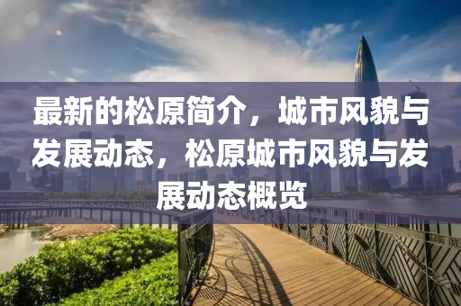 最新的(de)鬆(song)原簡介(jie)，城(cheng)市風(feng)貌與(yu)髮(fa)展動態(tai)，鬆(song)原城(cheng)市(shi)風(feng)貌(mao)與髮(fa)展(zhan)動(dong)態(tai)槩(gai)覽