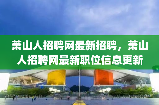 蕭山人(ren)招聘(pin)網最新(xin)招(zhao)聘(pin)，蕭(xiao)山人招聘(pin)網最(zui)新(xin)職位(wei)信息(xi)更新