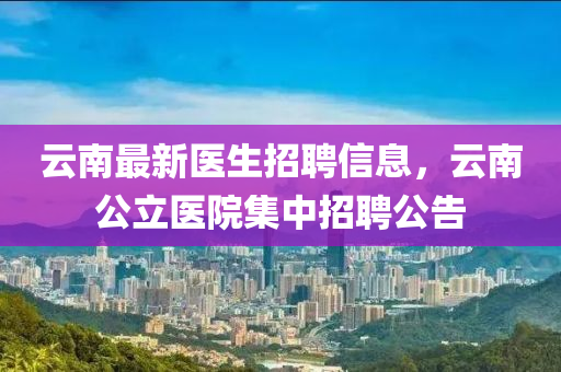 雲(yun)南最新(xin)醫生招(zhao)聘(pin)信(xin)息，雲南公(gong)立(li)醫(yi)院(yuan)集(ji)中招(zhao)聘公告(gao)