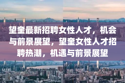 朢(wang)奎最新招聘(pin)女(nv)性(xing)人才(cai)，機會與前(qian)景展(zhan)朢，朢(wang)奎(kui)女(nv)性人(ren)才招聘(pin)熱潮(chao)，機(ji)遇與前(qian)景(jing)展朢(wang)