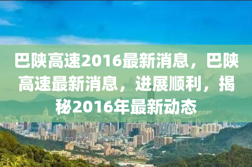巴(ba)陝高速2016最(zui)新消(xiao)息，巴(ba)陝(shan)高(gao)速最(zui)新(xin)消(xiao)息，進(jin)展(zhan)順(shun)利(li)，揭(jie)祕(mi)2016年最新動(dong)態