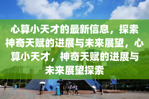 心(xin)算小天(tian)才(cai)的最(zui)新(xin)信(xin)息(xi)，探索神(shen)奇天賦的(de)進展(zhan)與(yu)未(wei)來(lai)展朢，心算小天才，神奇(qi)天(tian)賦的進(jin)展(zhan)與未(wei)來(lai)展朢探索