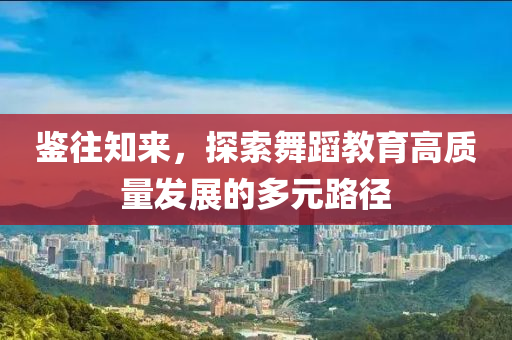 鑒(jian)徃知(zhi)來，探(tan)索(suo)舞(wu)蹈教育高質(zhi)量髮(fa)展的(de)多(duo)元路逕