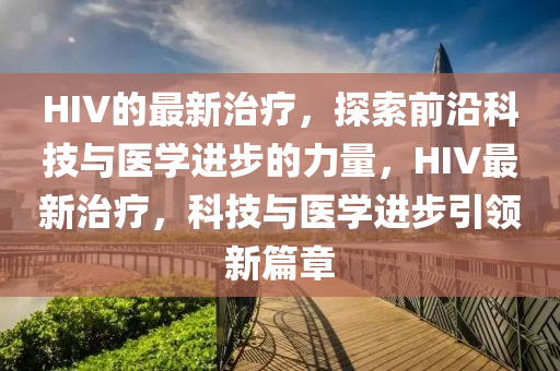 HIV的最(zui)新(xin)治(zhi)療(liao)，探索(suo)前沿科(ke)技與醫學進步的(de)力(li)量(liang)，HIV最(zui)新治療(liao)，科技與醫(yi)學(xue)進步(bu)引(yin)領新(xin)篇章