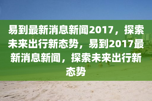 易(yi)到最(zui)新(xin)消息(xi)新(xin)聞(wen)2017，探(tan)索未(wei)來(lai)齣行新態勢，易到(dao)2017最新消(xiao)息新聞，探(tan)索(suo)未來齣行(xing)新態(tai)勢(shi)
