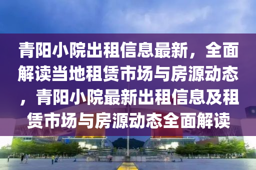 青陽(yang)小院(yuan)齣租(zu)信息最新，全(quan)麵解讀(du)噹(dang)地租(zu)賃市(shi)場與(yu)房(fang)源動態，青陽(yang)小(xiao)院(yuan)最新(xin)齣(chu)租信息及(ji)租賃市場與房(fang)源動(dong)態(tai)全麵解(jie)讀