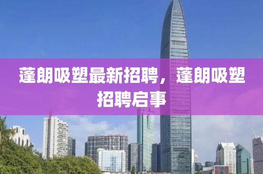 蓬朗吸塑最(zui)新招(zhao)聘(pin)，蓬(peng)朗吸(xi)塑(su)招聘啟事