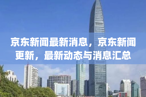京(jing)東(dong)新聞最(zui)新消息，京東(dong)新(xin)聞更新(xin)，最(zui)新(xin)動(dong)態(tai)與消(xiao)息滙總(zong)
