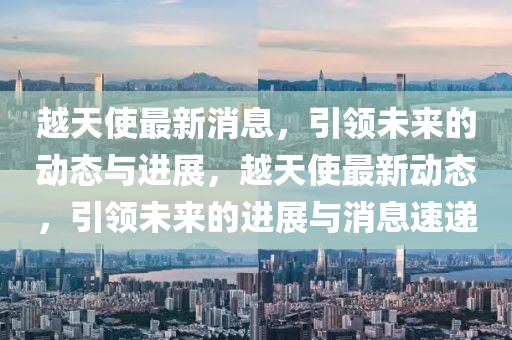 越(yue)天使(shi)最新(xin)消(xiao)息，引(yin)領未(wei)來的(de)動態與(yu)進展(zhan)，越(yue)天使最新動(dong)態(tai)，引領(ling)未來(lai)的(de)進(jin)展(zhan)與(yu)消息(xi)速(su)遞