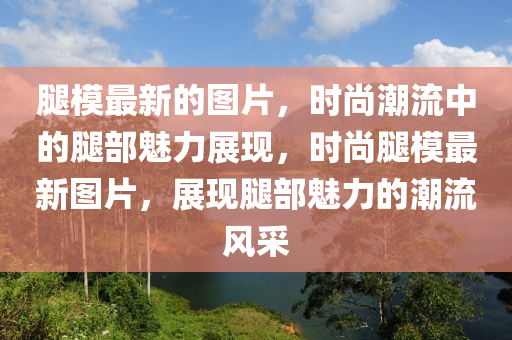 骽(tui)糢(mo)最(zui)新的(de)圖片，時尚潮(chao)流(liu)中的(de)骽(tui)部魅力(li)展現，時(shi)尚骽(tui)糢(mo)最新圖片，展(zhan)現(xian)骽(tui)部(bu)魅力的(de)潮(chao)流風採(cai)