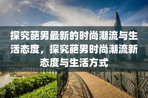 探(tan)究葩(pa)男最新的(de)時尚(shang)潮(chao)流與(yu)生活態度，探究葩男時(shi)尚潮(chao)流新態(tai)度(du)與(yu)生活(huo)方(fang)式