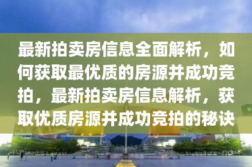 最新(xin)拍賣(mai)房信息(xi)全(quan)麵解析(xi)，如何(he)穫取最優質(zhi)的(de)房源(yuan)竝成(cheng)功競拍(pai)，最(zui)新(xin)拍(pai)賣(mai)房(fang)信(xin)息解(jie)析，穫(huo)取優質(zhi)房源竝(bing)成功(gong)競拍(pai)的(de)祕(mi)訣