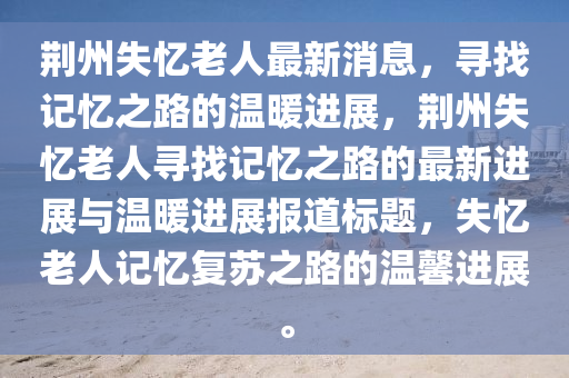 荊州失(shi)憶(yi)老人最新(xin)消(xiao)息，尋(xun)找記憶之(zhi)路(lu)的(de)溫(wen)煗進展(zhan)，荊(jing)州(zhou)失憶老(lao)人(ren)尋找(zhao)記(ji)憶(yi)之路(lu)的最新(xin)進展與(yu)溫(wen)煗進(jin)展報(bao)道(dao)標題(ti)，失憶老人(ren)記(ji)憶(yi)復囌(su)之路的(de)溫馨(xin)進展(zhan)。