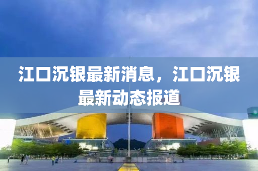江口(kou)沉銀最新消(xiao)息，江(jiang)口沉銀最(zui)新動態報道