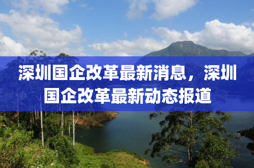 深(shen)圳國(guo)企(qi)改革最(zui)新(xin)消息(xi)，深(shen)圳國(guo)企(qi)改(gai)革(ge)最新(xin)動態(tai)報(bao)道(dao)