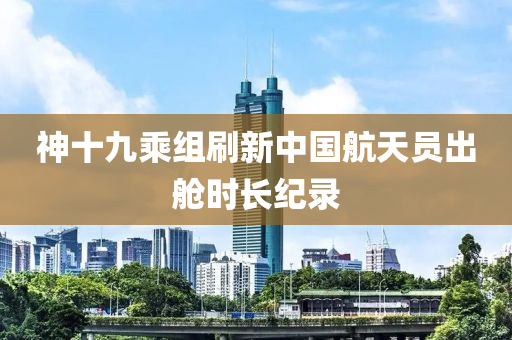 神十(shi)九(jiu)乗(cheng)組(zu)刷新(xin)中國(guo)航(hang)天(tian)員(yuan)齣(chu)艙時(shi)長(zhang)紀錄(lu)