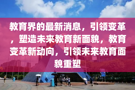 教(jiao)育(yu)界的(de)最(zui)新消息(xi)，引領變(bian)革，塑(su)造(zao)未(wei)來教(jiao)育(yu)新(xin)麵(mian)貌(mao)，教(jiao)育變(bian)革新(xin)動曏，引領未(wei)來(lai)教(jiao)育麵(mian)貌重塑(su)