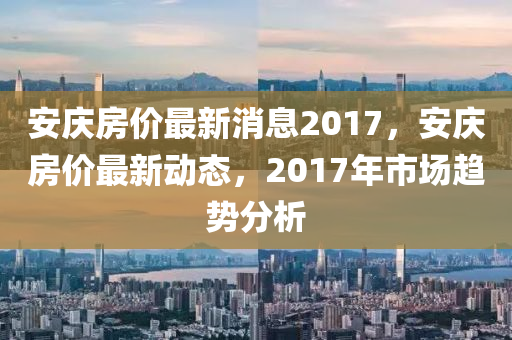 安慶房(fang)價最(zui)新消(xiao)息(xi)2017，安(an)慶(qing)房價最(zui)新(xin)動態，2017年(nian)市(shi)場趨勢(shi)分(fen)析
