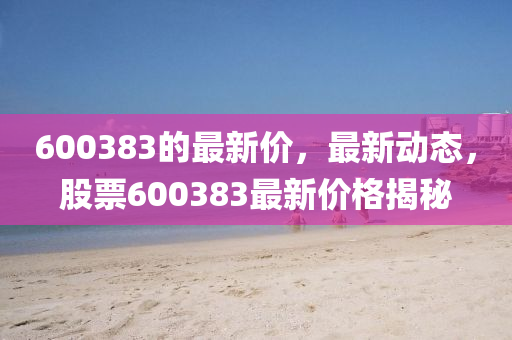 600383的(de)最(zui)新(xin)價(jia)，最(zui)新(xin)動態，股票(piao)600383最新(xin)價(jia)格(ge)揭(jie)祕(mi)