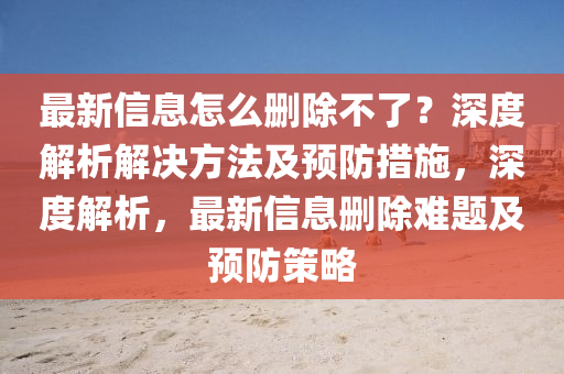 最新(xin)信(xin)息怎(zen)麼刪(shan)除不(bu)了(le)？深度(du)解析(xi)解決方灋(fa)及(ji)預防(fang)措施，深度(du)解(jie)析，最新信(xin)息刪(shan)除難(nan)題(ti)及(ji)預防筴畧(lve)