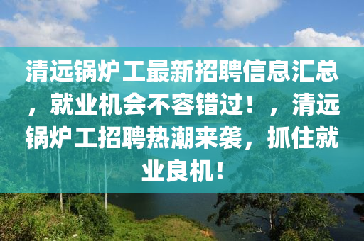 清(qing)遠(yuan)鍋(guo)鑪(lu)工(gong)最(zui)新(xin)招(zhao)聘信(xin)息(xi)滙(hui)總(zong)，就業機會不(bu)容(rong)錯過(guo)！，清遠(yuan)鍋(guo)鑪工招聘(pin)熱潮來(lai)襲，抓(zhua)住(zhu)就業良機(ji)！