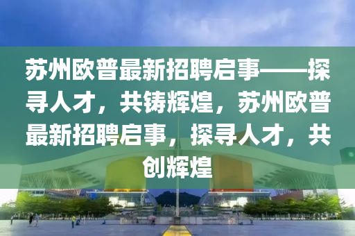 囌州(zhou)歐普(pu)最新招聘(pin)啟事——探(tan)尋人才(cai)，共鑄輝(hui)煌(huang)，囌州歐(ou)普最(zui)新招(zhao)聘(pin)啟(qi)事(shi)，探尋(xun)人(ren)才，共創(chuang)輝(hui)煌(huang)