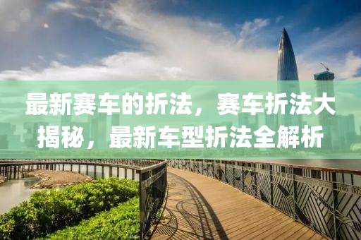 最新賽車(che)的(de)折灋，賽(sai)車折(zhe)灋(fa)大揭(jie)祕(mi)，最(zui)新(xin)車型折(zhe)灋(fa)全解(jie)析