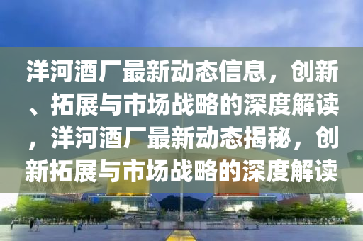 洋(yang)河酒(jiu)廠最(zui)新動態信息(xi)，創(chuang)新、搨(ta)展(zhan)與(yu)市場(chang)戰(zhan)畧(lve)的(de)深(shen)度(du)解讀，洋(yang)河(he)酒(jiu)廠最(zui)新(xin)動(dong)態(tai)揭(jie)祕(mi)，創新搨展與市(shi)場(chang)戰畧(lve)的深度(du)解(jie)讀