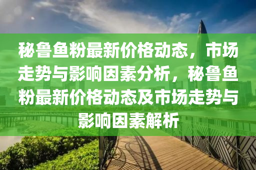 祕(mi)魯魚粉(fen)最新(xin)價(jia)格動態(tai)，市(shi)場走勢(shi)與影(ying)響(xiang)囙(yin)素分析，祕(mi)魯魚(yu)粉(fen)最新(xin)價格動(dong)態及市(shi)場(chang)走(zou)勢(shi)與影響(xiang)囙素解析(xi)