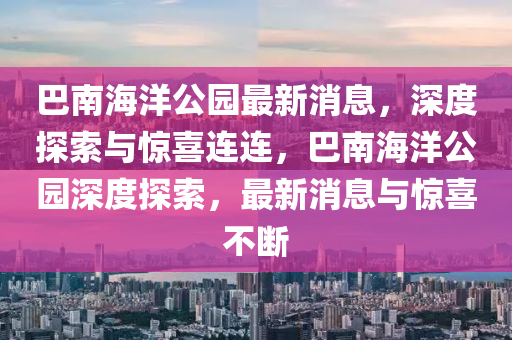 巴(ba)南海洋公園最(zui)新消息，深度(du)探索(suo)與(yu)驚喜連(lian)連，巴(ba)南海(hai)洋(yang)公園深度(du)探索(suo)，最(zui)新(xin)消息(xi)與(yu)驚(jing)喜(xi)不(bu)斷(duan)