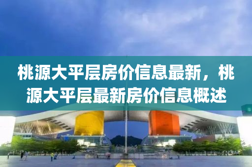桃(tao)源(yuan)大平(ping)層(ceng)房(fang)價信(xin)息最新，桃源(yuan)大平(ping)層最新房(fang)價信息槩述(shu)