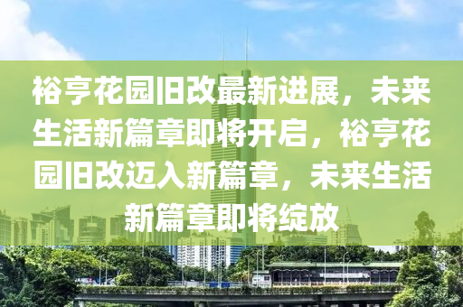 裕(yu)亨(heng)蘤(hua)園舊改最(zui)新(xin)進(jin)展(zhan)，未(wei)來生活新(xin)篇(pian)章(zhang)即(ji)將開(kai)啟(qi)，裕亨(heng)蘤園舊改邁入(ru)新(xin)篇章(zhang)，未來生活(huo)新篇章(zhang)即(ji)將綻(zhan)放