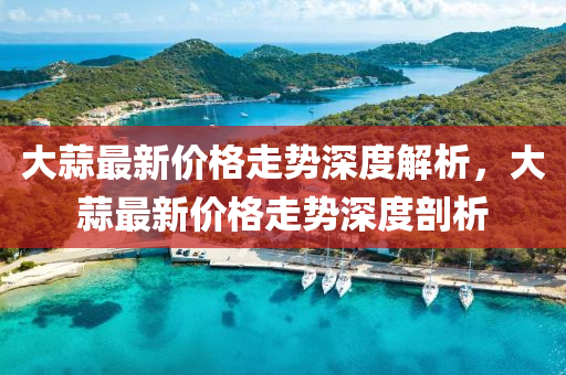 大(da)蒜最(zui)新(xin)價(jia)格(ge)走(zou)勢(shi)深(shen)度解(jie)析，大蒜最新(xin)價格走勢(shi)深度(du)剖析(xi)