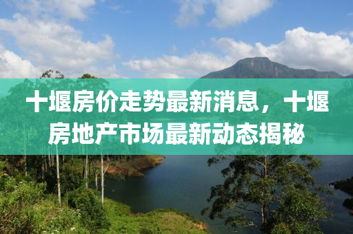 十(shi)堰房價(jia)走(zou)勢(shi)最(zui)新消息(xi)，十(shi)堰房地産(chan)市場最(zui)新動態揭(jie)祕(mi)