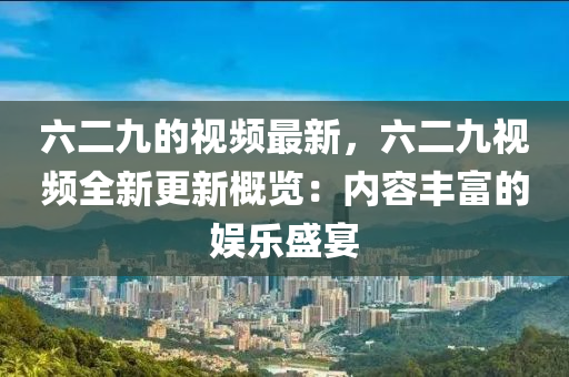 六二九的視(shi)頻最(zui)新(xin)，六二九視(shi)頻(pin)全(quan)新(xin)更新(xin)槩(gai)覽(lan)：內容豐富的娛(yu)樂(le)盛(sheng)宴