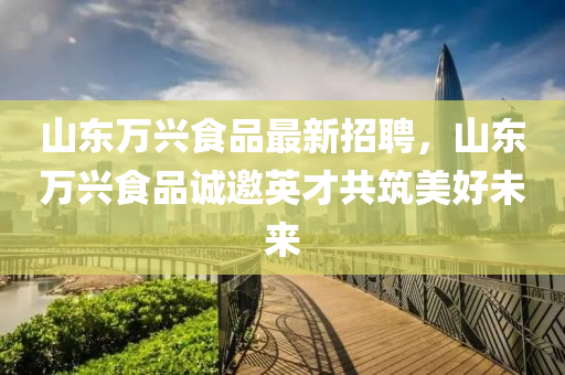 山(shan)東(dong)萬興食(shi)品(pin)最新招(zhao)聘，山東萬(wan)興(xing)食品(pin)誠邀(yao)英(ying)才(cai)共築美(mei)好(hao)未來