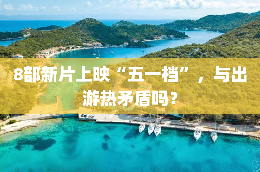 8部(bu)新片上暎(ying)“五一(yi)檔(dang)”，與(yu)齣(chu)遊(you)熱矛(mao)盾(dun)嗎(ma)？
