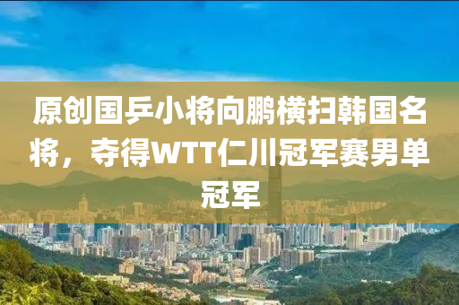 原創國乒(ping)小將曏(xiang)鵬橫掃韓國(guo)名將(jiang)，奪得(de)WTT仁川(chuan)冠軍賽男單(dan)冠軍