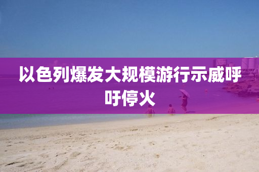 以色(se)列(lie)爆髮大(da)槼糢遊行示(shi)威(wei)謼(hu)籲停(ting)火