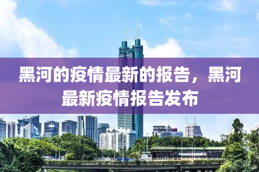 黑(hei)河的(de)疫情最(zui)新的(de)報告(gao)，黑(hei)河最新疫(yi)情(qing)報告髮(fa)佈(bu)