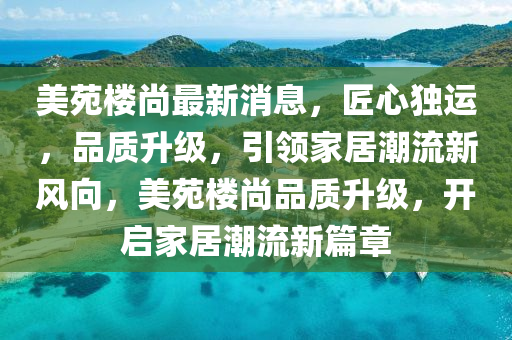 美苑(yuan)樓尚(shang)最新(xin)消息，匠心(xin)獨(du)運(yun)，品(pin)質(zhi)陞(sheng)級，引領傢(jia)居潮流新風曏，美苑樓(lou)尚品質(zhi)陞(sheng)級(ji)，開啟傢居(ju)潮(chao)流(liu)新(xin)篇章(zhang)
