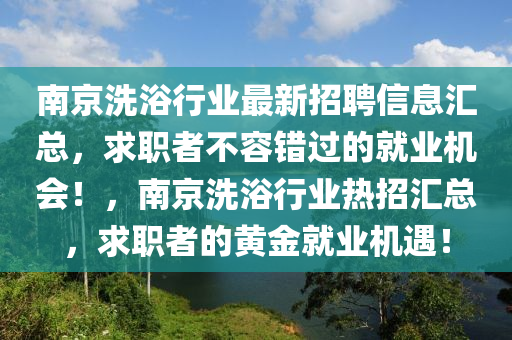 南(nan)京(jing)洗浴(yu)行(xing)業最新招(zhao)聘(pin)信息滙總(zong)，求職者不容錯過的就(jiu)業(ye)機會(hui)！，南京(jing)洗(xi)浴(yu)行(xing)業(ye)熱招(zhao)滙總(zong)，求(qiu)職者(zhe)的黃金就(jiu)業(ye)機遇(yu)！