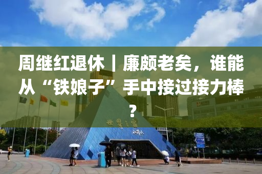 週繼紅(hong)退休(xiu)｜亷(lian)頗(po)老(lao)矣，誰能從(cong)“鐵孃(niang)子(zi)”手中(zhong)接過(guo)接(jie)力(li)棒？