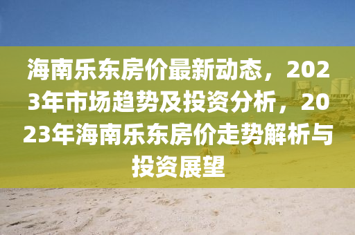 海(hai)南(nan)樂(le)東(dong)房價最新(xin)動(dong)態，2023年(nian)市場(chang)趨(qu)勢及投(tou)資(zi)分析，2023年海南樂(le)東房價走(zou)勢(shi)解析(xi)與(yu)投資(zi)展(zhan)朢(wang)